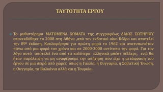  Το μυθιστόρημα ΜΑΤΩΜΕΝΑ ΧΩΜΑΤΑ της συγγραφέως ΔΙΔΩΣ ΣΩΤΗΡΙΟΥ
επανεκδόθηκε το 2008 στη Αθήνα ,από τον εκδοτικό οίκο Κέδρο και αποτελεί
την 89η έκδοση. Κυκλοφόρησε για πρώτη φορά το 1962 και ανατυπωνόταν
πάνω από μια φορά τον χρόνο και σε 2000-3000 αντίτυπα την φορά. Για τον
λόγο αυτό αποτελεί ένα από τα καλύτερα ελληνικά μπέστ σέλλερς, ενώ θα
ήταν παράλειψη να μη αναφέρουμε την απήχηση που είχε η μετάφραση του
έργου σε μια σειρά από χώρες όπως η Γαλλία, η Ουγγαρία, η Σοβιετική Ένωση,
η Ουγγαρία, τα Βαλκάνια αλλά και η Τουρκία.
 