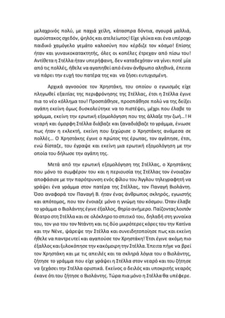 μελαχρινός πολύ, με παχιά χείλη, κάτασπρα δόντια, σγουρά μαλλιά,
αμούστακος σχεδόν, ψηλός καιατελείωτος!Είχε γλύκα και ένα υπέροχο
παιδικό χαμόγελο γεμάτο καλοσύνη που κέρδιζε τον κόσμο! Επίσης
ήταν και γυναικοκατακτητής, όλες οι κοπέλες έτρεχαν από πίσω του!
Αντίθετα η Στέλλα ήταν υπερήφανη, δεν καταδεχόταν να γίνει ποτέ μία
από τις πολλές, ήθελε να αγαπηθείαπό έναν άνθρωπο αληθινά, έπειτα
να πάρει την ευχή του πατέρα της και να ζήσει ευτυχισμένη.
Αρχικά αγνοούσε τον Χρηστάκη, του οποίου ο εγωισμός είχε
πληγωθεί εξαιτίας της περιφρόνησης της Στέλλας, έτσι η Στέλλα έγινε
πια το νέο κόλλημα του! Προσπάθησε, προσπάθησε πολύ να της δείξει
αγάπη εκείνη όμως δυσκολεύτηκε να το πιστέψει, μέχρι που έλαβε το
γράμμα, εκείνη την ερωτική εξομολόγηση που της άλλαξε την ζωή…! Η
νεαρή και όμορφη Στέλλα διάβαζε και ξαναδιάβαζε το γράμμα, ένιωσε
πως ήταν η εκλεκτή, εκείνη που ξεχώρισε ο Χρηστάκης ανάμεσα σε
πολλές… Ο Χρηστάκης έγινε ο πρώτος της έρωτας, τον αγάπησε, έτσι,
ενώ δίσταζε, του έγραψε και εκείνη μια ερωτική εξομολόγηση με την
οποία του δήλωσε την αγάπη της.
Μετά από την ερωτική εξομολόγηση της Στέλλας, ο Χρηστάκης
που μόνο το συμφέρον του και η περιουσία της Στέλλας τον ένοιαζαν
αποφάσισε με την παρότρυνση ενός φίλου του Άγγλου τηλεγραφητή να
γράψει ένα γράμμα στον πατέρα της Στέλλας, τον Παναγή Βιολάντη.
Όσο αναφορά τον Παναγή Β. ήταν ένας άνθρωπος σκληρός, εγωιστής
και απότομος, που τον ένοιαζε μόνο η γνώμη του κόσμου. Όταν έλαβε
το γράμμα ο Βιολάντης έγινε έξαλλος, θηρίο ανήμερο. Παίζονταςλοιπόν
θέατρο στη Στέλλα και σε ολόκληρο το σπιτικό του, δηλαδή στη γυναίκα
του, τον γιο του τον Ντάντη και τις δύο μικρότερες κόρες του την Κατίνα
και την Νένε, ψάρεψε την Στέλλα και συνειδητοποίησε πως και εκείνη
ήθελε να παντρευτεί και αγαπούσε τον Χρηστάκη! Έτσι έγινε ακόμη πιο
έξαλλος καιξυλοκόπησε την κακόμοιρητην Στέλλα. Έπειτα πήγε να βρεί
τον Χρηστάκη και με τις απειλές και τα σκληρά λόγια του ο Βιολάντης,
ζήτησε το γράμμα που είχε γράψει η Στέλλα στον νεαρό και του ζήτησε
να ξεχάσει την Στέλλα οριστικά. Εκείνος ο δειλός και υποκριτής νεαρός
έκανε ότιτου ζήτησε ο Βιολάντης. Τώρα πια μόνο η Στέλλα θα υπέφερε.
 