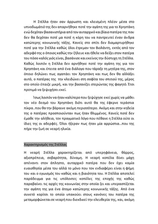 Η Στέλλα ήταν σαν άρρωστη και κλεισμένη πλέον μέσα στο
υπνοδωμάτιό της δεν απαρνήθηκε ποτέ την αγάπη της για το Χρηστάκη
ενώδεχόταν βασανιστήρια από τον αυταρχικό καιβίαιο πατέρα της που
δεν θα δεχόταν ποτέ μα ποτέ η κόρη του να παντρευτεί έναν άνδρα
κατώτερης κοινωνικής τάξης. Κανείς στο σπίτι δεν διαμαρτυρήθηκε
ποτέ για την Στέλλα καθώς όλοι έτρεμαν τον Βιολάντη, εκτός από τον
αδερφό της ο όποιος καθώς την ζήλευε καιήθελε να δείξειστον πατέρα
του πόσο καλός γιός είναι, βασάνισε καιεκείνος την δύστυχη τη Στέλλα.
Καθώς λοιπόν η Στέλλα δεν αρνήθηκε ποτέ την αγάπη της για τον
Χρηστάκη και έπειτα από ένα διάλογο που τάραξε τη μητέρα της, στον
όποιο δηλώνει πως αγαπάει τον Χρηστάκη και πως δεν θα αλλάξει
αυτό, ο πατέρας της την κλειδώνει στη σοφίτα του σπιτιού της, μέρος
στο οποίο έπαιζε μικρή, και την βασανίζει στερώντας της φαγητό. Έτσι
προτιμά να ξεψυχήσει εκεί.
Ίσως λοιπόν να ήταν καλύτερο που ξεψύχησε εκεί χωρίς να μάθει
τον νέο δεσμό του Χρηστάκη διότι αυτό θα της έφερνε τεράστια
πίκρα..πουθα την βάραινε ακόμη περισσότερο. Ακόμη και στην κηδεία
της ο πατέρας προσποιούνταν πως ήταν θλιμμένος. Κανείς ποτέ δεν
έμαθε την αλήθεια, τον πραγματικό λόγο που πέθανε η Στέλλα ούτε οι
ίδιες της οι αδερφές. Όλοι ήξεραν πως ήταν μία αρρώστια…που της
πήρε την ζωή σε νεαρή ηλικία.
Χαρακτηρισμός της Στέλλας
Η νεαρή Στέλλα χαρακτηρίζεται από υπερηφάνεια, θάρρος,
αξιοπρέπεια, σοβαρότητα, δύναμη. Η νεαρή κοπέλα δίνει μάχη
απέναντι στον άπληστο, αυταρχικό πατέρα που δεν έχει καμία
ευαισθησία μέσα του αλλά το μόνο που τον ενδιαφέρει είναι η φήμη
του και ο εγωισμός του καθώς και η βιαιότητα του. Η Στέλλα αποτελεί
παράδειγμα για τις υπόλοιπες κοπέλες της εποχής της καθώς
παραβαίνει τις αρχές της κοινωνίας στην οποία ζει και υπερασπίζεται
την αγάπη της για ένα άτομο κατώτερης κοινωνικής τάξης. Από ένα
συνετό κορίτσι το οποίο υπακούει στους κανόνες του πατέρα της
μεταμορφώνεταισε νεαρήπου διεκδικεί την ελευθερία της, και, ακόμη
 