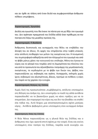 και αν ήρθε σε πλάνη από έναν δειλό και συμφεροντολόγο άνθρωπο
πέθανε υπερήφανη.
Χαρακτηρισμός Χρηστάκη
Δειλός καιεγωιστής που θα έκανε τα πάντα για να μη θίξει τον εγωισμό
του. Δεν αγάπησε πραγματικά την Στέλλα αλλά ήταν πρόθυμος να την
παντρευτεί λόγω της μεγάλης προίκας της.
Χαρακτηρισμός Π.Βιολάντη
Άνθρωπος δεσποτικός και αυταρχικός που θέλει να επιβάλλει την
άποψή του σε όλους. Οι αρχές του στηρίζονται στην τυφλή υπακοή,
στην απόλυτη πειθαρχία των μελών της οικογένειας του. Η πεισματική
του συμπεριφορά καθορίζεταιαπό τον πληγωμένο τουεγωισμό και από
το φόβο μήπως χάσει την κοινωνική του υπόληψη. Μόνη του έγνοια το
κύρος και το γόητρό που πηγάζει από τη λαμπρότητα του πλούτου του
καιαπό το προσωπείο τουαξιοσέβαστου πατριάρχη της μεγαλοαστικής
οικογένειας, το κερδισμένο με το φόβο των δικών του, φόβος που
παρουσιάζεται ως σεβασμός και αγάπη. Αυταρχικός, σκληρός χωρίς
ίχνος σεβασμού και αξιοπρέπειας, βίαιος, προτίμα να πεθάνει η κόρη
του παρά να της χαρίσει την ευτυχία.
Χαρακτηρισμός Μητέρας της Στέλλας
Χωρίς δική της προσωπικότητα ,συμβιβασμένη, απόλυτα υποταγμένη
στη θέληση του άνδρα της. Δεν υποστηρίζει το παιδί της αλλά αντίθετα
παρακολουθεί να το βασανίζουν χωρίς να κάνει πράξεις για να το
σταματήσει. Δεν παρηγορείτην κόρη της και δεν την βοηθάει να σταθεί
στα πόδια της. Αυτό δείχνει μια αποστασιοποιημένη σχέση μητέρας
κόρης . Αντίθετα φοβισμένη μένει υποταγμένη στον αυταρχικό άνδρα
της.
Χαρακτηρισμός θείας της Στέλλας
Η θεία Νόνια παρουσιάζεται ως η γλυκιά θεία της Στέλλας και ο
άνθρωπος που έχει αρκετά στενή σχέση με την νεαρή. Είναι και εκείνη
υποταγμένη στον πατέρα της Στέλλας, παρόλα αυτά συνεχίζει και
 