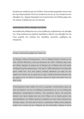 λυπάταικαινοιάζεταιγια την Στέλλα. Είναιγυναίκα χαμηλών τόνων που
δεν έχειδημιουργήσει δική της οικογένεια και ζει με την οικογένεια του
αδερφού της. Αρχικά παρηγορεί και περιποιείται την Στέλλα μέχρι που
την ακούει ο Βιολάντης και την απειλεί.
Χαρακτηρισμός Ντάντη αδερφού της Στέλλας
Αντιπαθητικός άνθρωποςπουείναιπρόθυμος να βασανίσειτην αδερφή
του. Είναι ανόητος και γεμάτος προλήψεις, ζηλεύει την αδερφή του και
είναι μιμητής του πατέρα του, άκαρδος, εγωιστής, μοχθηρός και
υποκριτής.
Ο Γρηγ. Ξενόπουλος γράφει για το έργο του:
Το διήγημα «Έρως Εσταυρωμένος», που το δραματοποίησα ύστερα με τον
τίτλο «Στέλλα Βιολάντη», είναι μια έμπνευση του 1901. Ο θρύλος όμως που
μου έδωσε αφορμή να γράψω και το διήγημα και το δράμα είναι κατά είκοσι
τουλάχιστον χρόνια αρχαιότερος. Γιατί περί το 1880 ψιθυριζόταν στη Ζάκυνθο-
ήμουν παιδί τότε- πως ένας άγριος πατέρας εφυλάκισε την κόρη του στη
σοφίτα του σπιτιού του με ψωμί και με νερό, επειδή αγαπούσε κάποιον που
δεν ήθελε να της τον δώσει κι αρνιόταν επίμονα να πάρει έναν άλλον που της
έδινε αυτός.
Η δυστυχισμένη κόρη πέθανε απ’ αυτό το μαρτύριο· αποσιώπησαν όμως την
αιτία του θανάτου της και την εκήδεψαν μεγαλόπρεπα, με τις πιο επιδειχτικές
εκδηλώσεις απαρηγόρητου πένθους. Λίγο αργότερα -ήμουν πια φοιτητής-
άκουσα πως όμοιο δράμα έγινε και στην Πάτρα, και τα πρώτα χρόνια που
εγκαταστάθηκαν στη Αθήνα οριστικά, εγνώρισα μια πολύ καλή οικογένεια με
τέσσερες κόρες, που όταν μια απ’ αυτές, η ωραιότερη, πέθανε κάπως ξαφνικά,
έμαθα πως οι γονείς της και τ’ αδέρφια της- δυο Νταντήδες υπήρχαν σ’ εκείνο
 