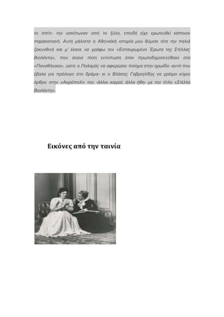 το σπίτι- την εσκότωναν από το ξύλο, επειδή είχε ερωτευθεί κάποιον
παρακατιανό. Αυτή μάλιστα η Αθηναϊκή ιστορία μου θύμισε τότε την παλιά
ζακυνθινή και μ’ έκανε να γράφω τον «Εσταυρωμένο Έρωτα της Στέλλας
Βιολάντη», που έκανε τόση εντύπωση όταν πρωτοδημοσιεύθηκε στα
«Παναθήναια», ώστε ο Παλαμάς να αφιερώσει ποίημα στην ηρωίδα -αυτό που
έβαλα για πρόλογο στο δράμα- κι ο Βλάσης Γαβριηλίδης να γράψει κύριο
άρθρο στην «Ακρόπολί» του -άλλοι καιροί, άλλα ήθη- με τον τίτλο «Στέλλα
Βιολάντη».
Εικόνες από την ταινία
 