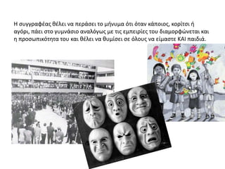 Η συγγραφέας θέλει να περάσει το μήνυμα ότι όταν κάποιος, κορίτσι ή
αγόρι, πάει στο γυμνάσιο αναλόγως με τις εμπειρίες του διαμορφώνεται και
η προσωπικότητα του και θέλει να θυμίσει σε όλους να είμαστε ΚΑΙ παιδιά.
 