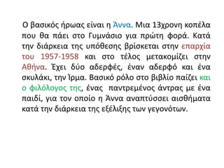 Ο βασικός ήρωας είναι η Άννα. Μια 13χρονη κοπέλα
που θα πάει στο Γυμνάσιο για πρώτη φορά. Κατά
την διάρκεια της υπόθεσης βρίσκεται στην επαρχία
του 1957-1958 και στο τέλος μετακομίζει στην
Αθήνα. Έχει δύο αδερφές, έναν αδερφό και ένα
σκυλάκι, την Ίρμα. Βασικό ρόλο στο βιβλίο παίζει και
ο φιλόλογος της, ένας παντρεμένος άντρας με ένα
παιδί, για τον οποίο η Άννα αναπτύσσει αισθήματα
κατά την διάρκεια της εξέλιξης των γεγονότων.
 