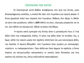 ΠΕΡΙΛΗΨΗ ΤΟΥ ΕΡΓΟΥ
Το λογοτεχνικό αυτό βιβλίο αναφέρεται στη ζωή της Άννας, μιας
δεκατριάχρονης κοπέλας, η οποία θα πάει στο Γυμνάσιο για πρώτη φορά. Η
Άννα χαιρόταν πολύ που πέρασε στο Γυμνάσιο. Βέβαια, δεν ήξερε τι ήθελε
να γίνει σαν μεγάλωνε, αλλά τι ΔΕΝ ήθελε να γίνει, σίγουρα μπορούσε να το
πει. Δεν ήθελε να παντρευτεί, ήθελε να ζήσει ελεύθερη.
Η πρώτη κακή εμπειρία της Άννας ήταν η μετακόμισή τους σ’ ένα
άλλο σπίτι της επαρχιακής πόλης. Η μόνη της φίλη ήταν το σκυλάκι της, η
Ίρμα, αλλά την πρώτη μέρα στο σχολείο απέκτησε και μια καινούργια φίλη,
την Αγγέλα. Η πρώτη βδομάδα στο Γυμνάσιο ήταν γεμάτη με αναταραχή,
«πρέπει» κι «απαγορεύεται». Πριν αλλά και όταν άρχισε το σχολείο, η Άννα
έπρεπε να αντιμετωπίζει καταστάσεις οι οποίες ήταν δύσκολες για ένα
κορίτσι της ηλικίας της, όπως σεξουαλική παρενόχληση.
 