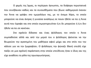 Ο χαμός της Ίρμας, οι περίεργοι άγνωστοι, τα διάφορα περιστατικά
που συνέβαιναν καθώς και τα συναισθήματα που βίωνε καθημερινά έκαναν
την Άννα να γράφει στο ημερολόγιο της, με το όνομα Χάρη, το οποίο
μπορούσε να είναι άντρας ή γυναίκα αναλόγως σε ποιον ήθελε να πει η Άννα
αυτά που έγραφε και στο οποίο εκμηστηρευόταν ό,τι δε μπορούσε ή ό,τι δεν
ήθελε να πει σε κανέναν.
Στο σχολείο δίδασκε και ένας φιλόλογος τον οποίο η Άννα
συμπαθούσε αλλά και από την μεριά του ο φιλόλογος φαίνεται να την
θεωρούσε την αγαπημένη του μαθήτρια αφού μέχρι και στο σπίτι του την
κάλεσε για να την ζωγραφίσει. Ο φιλόλογος την φώναζε Φανή επειδή είχε
παίξει σε μια σχολική παράσταση στην οποία υπεύθυνος ήταν ο ίδιος και της
είχε αναθέσει το ρόλο της πρωταγωνίστριας.
 