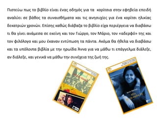 Πιστεύω πως το βιβλίο είναι ένας οδηγός για τα κορίτσια στην εφηβεία επειδή
αναλύει σε βάθος τα συναισθήματα και τις ανησυχίες για ένα κορίτσι ηλικίας
δεκατριών χρονών. Επίσης καθώς διάβαζα το βιβλίο είχα περιέργεια να διαβάσω
τι θα γίνει ανάμεσα σε εκείνη και τον Γιώργο, τον Μάριο, τον «αδερφό» της και
τον φιλόλογο και μου έκαναν εντύπωση τα πάντα. Ακόμα θα ήθελα να διαβάσω
και τα υπόλοιπα βιβλία με την ηρωίδα Άννα για να μάθω τι επάγγελμα διάλεξε,
αν διάλεξε, και γενικά να μάθω την συνέχεια της ζωή της.
 