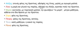 ...
●
Αλέξης: στενός φίλος της Χριστίνας, αδελφός της Λίνας, ψηλός με σγουρά μαλλιά.
●
Λίνα: η μικρή και γλυκιά της παρέας, αδελφή του Αλέξη, αγαπάει πολύ την Χριστίνα.
●
Μαρία: κοντούλα, με πορτοκαλί μαλλιά, την φωνάζουν “το μικρό”, μέτρια μαθήτρια,
κάθεται στο ίδιο θρανίο με την Χριστίνα.
●
Σόφη: φίλη της Χριστίνας.
●
Πέτρος: φίλος της Χριστίνας, αστείος.
●
Τάνια: καλή μαθήτρια, η κακιά της παρέας.
●
Ράνια: φίλη της Χριστίνας.
 