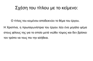 Σχέση του τίτλου με το κείμενο:
Ο τίτλος του κειμένου αποδεικνύει το θέμα του έργου.
Η Χριστίνα, η πρωταγωνίστρια του έργου λέει ένα μεγάλο ψέμα
στους φίλους της για το οποίο μετά νιώθει τύψεις και δεν βρίσκει
τον τρόπο να τους πει την αλήθεια.
 