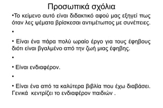 Προσωπικά σχόλια
●
Το κείμενο αυτό είναι διδακτικό αφού μας εξηγεί πως
όταν λες ψέματα βρίσκεσαι αντιμέτωπος με συνέπειες.
●
●
Είναι ένα πάρα πολύ ωραίο έργο για τους έφηβους
διότι είναι βγαλμένο από την ζωή μιας έφηβης.
●
●
Είναι ενδιαφέρον.
●
●
Είναι ένα από τα καλύτερα βιβλία που έχω διαβάσει.
Γενικά κεντρίζει το ενδιαφέρον παιδιών .
 