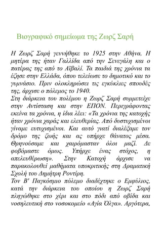 Βιογραφικό σημείωμα της Ζωρζ Σαρή
Η Ζωρζ Σαρή γεννήθηκε το 1925 στην Αθήνα. Η
μητέρα της ήταν Γαλλίδα από την Σενεγάλη και ο
πατέρας της από το Αϊβαλί. Τα παιδιά της χρόνια τα
έζησε στην Ελλάδα, όπου τελείωσε το δημοτικό και το
γυμνάσιο. Πριν ολοκληρώσει τις εγκύκλιες σπουδές
της, άρχισε ο πόλεμος το 1940.
Στη διάρκεια του πολέμου η Ζωρζ Σαρή συμμετείχε
στην Αντίσταση και στην ΕΠΟΝ. Περιγράφοντας
εκείνα τα χρόνια, η ίδια λέει: «Τα χρόνια της κατοχής
ήταν χρόνια χαράς και ελευθερίας. Από δυστυχισμένοι
γίναμε ευτυχισμένοι. Και αυτό γιατί διαλέξαμε τον
δρόμο της ζωής και ας υπήρχε θάνατος μέσα.
Θρηνούσαμε και χαιρόμασταν όλοι μαζί. Δε
φοβόμαστε όμως. Υπήρχε ένας στόχος, η
απελευθέρωση». Στην Κατοχή άρχισε να
παρακολουθεί μαθήματα υποκριτικής στη Δραματική
Σχολή του Δημήτρη Ροντίρη.
Τον Β' Παγκόσμιο πόλεμο διαδέχτηκε ο Εμφύλιος,
κατά την διάρκεια του οποίου η Ζωρζ Σαρή
πληγώθηκε στο χέρι και στο πόδι από οβίδα και
νοσηλευτική στο νοσοκομείο «Αγία Όλγα». Αργότερα,
 