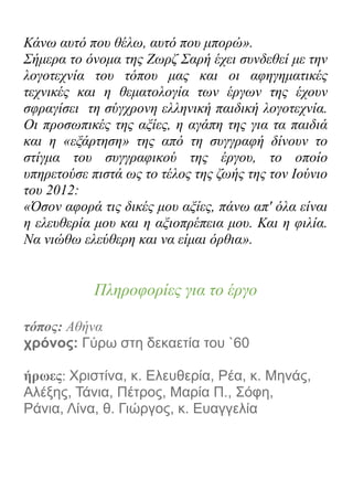 Κάνω αυτό που θέλω, αυτό που μπορώ».
Σήμερα το όνομα της Ζωρζ Σαρή έχει συνδεθεί με την
λογοτεχνία του τόπου μας και οι αφηγηματικές
τεχνικές και η θεματολογία των έργων της έχουν
σφραγίσει τη σύγχρονη ελληνική παιδική λογοτεχνία.
Οι προσωπικές της αξίες, η αγάπη της για τα παιδιά
και η «εξάρτηση» της από τη συγγραφή δίνουν το
στίγμα του συγγραφικού της έργου, το οποίο
υπηρετούσε πιστά ως το τέλος της ζωής της τον Ιούνιο
του 2012:
«Όσον αφορά τις δικές μου αξίες, πάνω απ' όλα είναι
η ελευθερία μου και η αξιοπρέπεια μου. Και η φιλία.
Να νιώθω ελεύθερη και να είμαι όρθια».
Πληροφορίες για το έργο
τόπος: Αθήνα
χρόνος: Γύρω στη δεκαετία του `60
ήρωες: Χριστίνα, κ. Ελευθερία, Ρέα, κ. Μηνάς,
Αλέξης, Τάνια, Πέτρος, Μαρία Π., Σόφη,
Ράνια, Λίνα, θ. Γιώργος, κ. Ευαγγελία
 