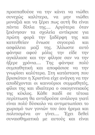 προσπαθούσε να την κάνει να νιώθει
συνεχώς καλύτερα, να μην νιώθει
μοναξιά και να ξέρει πως αυτή θα είναι
πάντα δίπλα της…. Αργότερα όταν
ξεκίνησαν τα σχολεία αντίκρισε για
πρώτη φορά την ξαδέρφη της και
κατευθείαν ένιωσε σιγουριά και
ασφάλεια μαζί της. Άλλωστε αυτό
φάνηκε αφού μόλις την είδε την
αγκάλιασε και την φίλησε σαν να την
ήξερε χρόνια…. Της φάνηκε πολύ
συμπαθητική και αποφάσισε να την
γνωρίσει καλύτερα. Στη κατάσταση που
βρισκόταν η Χριστίνα είχε ανάγκη να την
αποδέχονται οι καινούριοι συμμαθητές,
φίλοι της και ιδιαίτερα ο οικογενειακός
της κύκλος. Κάθε παιδί σε τέτοια
περίπτωση θα αντιδρούσε ανάλογα γιατί
είναι πολύ δύσκολο να αντιμετωπίσει το
χωρισμό των γονιών του όσο ήρεμα και
πολιτισμένα αν γίνει…. Έχει δεθεί
συναισθηματικά με αυτούς και είναι
 