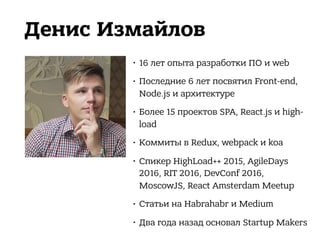 Денис Измайлов
• 16 лет опыта разработки ПО и web
• Последние 6 лет посвятил Front-end,
Node.js и архитектуре
• Более 15 проектов SPA, React.js и high-
load
• Коммиты в Redux, webpack и koa
• Спикер HighLoad++ 2015, AgileDays
2016, RIT 2016, DevConf 2016,
MoscowJS, React Amsterdam Meetup
• Статьи на Habrahabr и Medium
• Два года назад основал Startup Makers
 