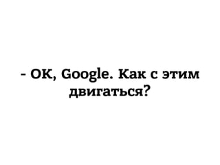 - OK, Google. Как с этим
двигаться?
 