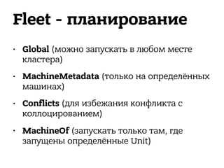Fleet - планирование
• Global (можно запускать в любом месте
кластера)
• MachineMetadata (только на определённых
машинах)
• Conflicts (для избежания конфликта с
коллоцированием)
• MachineOf (запускать только там, где
запущены определённые Unit)
 