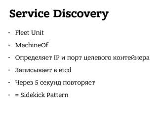 Service Discovery
• Fleet Unit
• MachineOf
• Определяет IP и порт целевого контейнера
• Записывает в etcd
• Через 5 секунд повторяет
• = Sidekick Pattern
 
