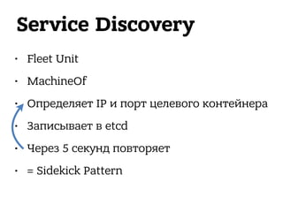 Service Discovery
• Fleet Unit
• MachineOf
• Определяет IP и порт целевого контейнера
• Записывает в etcd
• Через 5 секунд повторяет
• = Sidekick Pattern
 