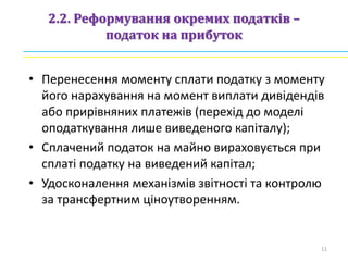 2.2. Реформування окремих податків –
податок на прибуток
• Перенесення моменту сплати податку з моменту
його нарахування на момент виплати дивідендів
або прирівняних платежів (перехід до моделі
оподаткування лише виведеного капіталу);
• Сплачений податок на майно вираховується при
сплаті податку на виведений капітал;
• Удосконалення механізмів звітності та контролю
за трансфертним ціноутворенням.
11
 