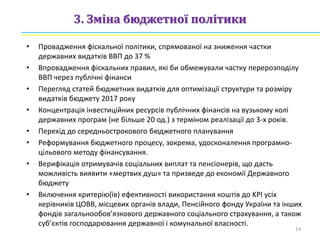3. Зміна бюджетної політики
• Провадження фіскальної політики, спрямованої на зниження частки
державних видатків ВВП до 37 %
• Впровадження фіскальних правил, які би обмежували частку перерозподілу
ВВП через публічні фінанси
• Перегляд статей бюджетних видатків для оптимізації структури та розміру
видатків бюджету 2017 року
• Концентрація інвестиційних ресурсів публічних фінансів на вузькому колі
державних програм (не більше 20 од.) з терміном реалізації до 3-х років.
• Перехід до середньострокового бюджетного планування
• Реформування бюджетного процесу, зокрема, удосконалення програмно-
цільового методу фінансування.
• Верифікація отримувачів соціальних виплат та пенсіонерів, що дасть
можливість виявити «мертвих душ» та призведе до економії Державного
бюджету
• Включення критерію(їв) ефективності використання коштів до KPI усіх
керівників ЦОВВ, місцевих органів влади, Пенсійного фонду України та інших
фондів загальнообов’язкового державного соціального страхування, а також
суб’єктів господарювання державної і комунальної власності.
14
 