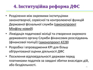 4. Інституційна реформа ДФС
• Розділення між окремими інституціями
законотворчої, сервісної та контролюючої функцій
Державної фіскальної служби (законопроект
Мінфіну новий)
• Ліквідація податкової міліції та створення окремого
державного органу Служби фінансових розслідувань
(фінансової поліції) (законопроект 4228)
• Розробка і впровадження KPI для більш
обґрунтованої оцінки діяльності ДФС
• Посилення відповідальності держави перед
платниками податків за завдані збитки внаслідок дій,
або бездіяльності. 15
 
