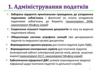 1. Адміністрування податків
• Заборона відкриття кримінальних проваджень до узгодження
податкових зобов'язань і фактичної не сплати узгоджених
податкових зобов'язань до бюджету (законопроект 3448,
законопроект Мінфіну новий)
• Скорочення кількості первинних документів та часу на ведення
податкового обліку
• Лібералізація системи штрафних санкцій при донарахуванні
податків та порушенні касової дисципліни
• Впровадження єдиного рахунку для сплати податків (крім ПДВ);
• Впровадження електронних сервісів для платників податків
(електронний кабінет, електронний реєстр чеків, реєстр акцизних
марок) (законопроект 4117, законопроект Мінфіну новий)
• Забезпечення відкритості ДФС шляхом оприлюднення зведеної
інформації щодо платників податків та діяльності служби.
9
 