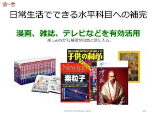 ⽇日常⽣生活でできる⽔水平科⽬目への補完
漫画、雑誌、テレビなどを有効活⽤用
楽しみながら基礎が⾃自然と頭に⼊入る。
Tomoaki	
  Nishikawa,	
  2016	
 22	
 
