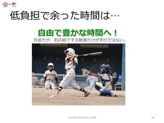 低負担で余った時間は…
⾃自由で豊かな時間へ！
⽉月並だが、机の前でする勉強だけが学びではない。
Tomoaki	
  Nishikawa,	
  2016	
 24	
 