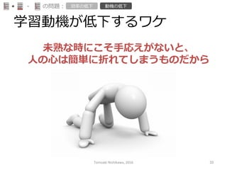 学習動機が低下するワケ
-‐‑‒ の問題： 効率率率の低下 動機の低下
未熟な時にこそ⼿手応えがないと、
⼈人の⼼心は簡単に折れてしまうものだから
Tomoaki	
  Nishikawa,	
  2016	
 33	
 