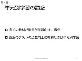 単元別学習の誘惑
p  多くの教材が単元別学習向けに構成
p  直近のテストの点数向上に有利利なのは単元別学習
Tomoaki	
  Nishikawa,	
  2016	
 34	
 