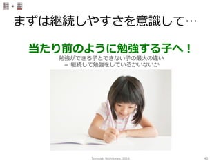 まずは継続しやすさを意識識して…
当たり前のように勉強する⼦子へ！
勉強ができる⼦子とできない⼦子の最⼤大の違い
＝  継続して勉強をしているかいないか
Tomoaki	
  Nishikawa,	
  2016	
 40	
 