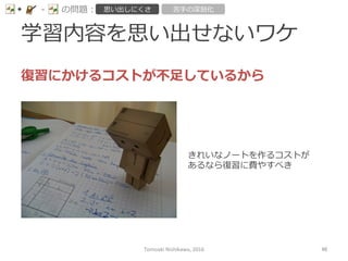 学習内容を思い出せないワケ
-‐‑‒ の問題： 思い出しにくさ 苦⼿手の深刻化
復復習にかけるコストが不不⾜足しているから
きれいなノートを作るコストが
あるなら復復習に費やすべき
Tomoaki	
  Nishikawa,	
  2016	
 46	
 