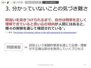 3.  分かっていないことの気づき難さ
-‐‑‒ の問題： 思い出しにくさ 苦⼿手の深刻化
間違いを突きつけられるまで、⾃自分は物事を正しく
理理解できていると思い込む傾向が⼈人間にはあると、
種々の実験を通じて確認されている*。
*：参考  “The  illusion  of  knowing:  Failure  in  the  self  assessment  of  comprehension”    
問題演習 ＝
誤答という客観的事実を通じて記憶・理理解
が不不正確な部分を発⾒見見していくプロセス
Tomoaki	
  Nishikawa,	
  2016	
 47	
 