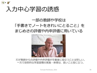 ⼊入⼒力力中⼼心学習の誘惑
⼀一部の教師や学校は
「⼿手書きでノートをきれいにとること」を
まじめさの評価や内申評価に⽤用いている
だが教師からの評価や内申評価が卒業後に役⽴立立つことは珍しい。
⼀一⽅方で効率率率的な学習習慣の実施・体得は、⻑⾧長いこと役に⽴立立つ。
Tomoaki	
  Nishikawa,	
  2016	
 50	
 
