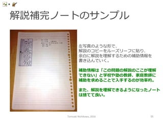 解説補完ノートのサンプル
左写真のような形で、
解説のコピーをルーズリーフに貼り、
余⽩白に解説を理理解するための補助情報を
書き込んでいく。
補助情報は「この問題の解説のここが理理解
できない」と学校や塾の教師、家庭教師に
補助を求めることで⼊入⼿手するのが効率率率的。
また、解説を理理解できるようになったノート
は捨てて良良い。
Tomoaki	
  Nishikawa,	
  2016	
 55	
 