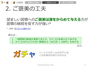 2.  ご褒美の⼯工夫
Tomoaki	
  Nishikawa,	
  2016	
 71	
-‐‑‒ の戦略略： 習慣化の促進 ご褒美の⼯工夫 キャリア助⾔言
望ましい習慣へのご褒美は運をからめて与える⽅方が
習慣の継続を促す⼒力力が強い*
*：参考  “オペラント条件づけ”	
例例えば…
など。
1.  ⼀一週間毎⽇日勉強を実施できたら、サイコロを振らせてあげる
2.  サイコロが1より⼤大きい数値なら「出た⽬目  ×  100円」をあげる
ソーシャルゲームのガチャは
この仕組の応⽤用とみなせる
 