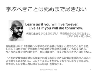 学ぶべきことは死ぬまで尽きない
Tomoaki	
  Nishikawa,	
  2016	
 76	
Learn  as  if  you  will  live  forever.
 　Live  as  if  you  will  die  tomorrow.
永遠に⽣生きるかのように学び、明⽇日死ぬかのように⽣生きよ。
[マハトマ・ガンジー]
受験勉強は単に「志望校へ⼊入学するのに必要な作業」と捉えることもできる。
しかし「⽬目的に向けて効率率率的かつ⾃自発的に学習する訓練」とも捉えられる。
ひとりの⼈人間に世界は広⼤大で、社会は複雑で、ゆえに学ぶべきことは尽きない。
⼦子どもの受験勉強が単なる作業ではなく未来に活きる習慣の獲得過程となるこ
とを願って⽌止まないし、このドキュメントが少しでもそれに寄与できたなら、
筆者としての幸甚これに勝るものはないと確信する。
 