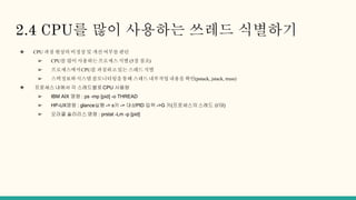 2.4 CPU를 많이 사용하는 쓰레드 식별하기
❖ CPU 과점 현상의 비정상 및 개선 여부를 판단
➢ CPU를 많이 사용하는프로세스식별 (5장 참조)
➢ 프로세스에서CPU를 과점하고있는 스레드 식별
➢ 스택정보와시스템 콜모니터링을통해 스레드 내부작업내용을 확인(pstack, jstack, truss)
❖ 프로세스 내에서 각 스레드별로 CPU 사용량
➢ IBM AIX 명령 : ps -mp [pid] -o THREAD
➢ HP-UX명령 : glance실행 -> s키 -> 대상PID 입력 ->G 키(프로세스의 스레드 상태)
➢ 오라클 솔라리스 명령 : prstat -Lm -p [pid]
 