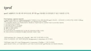 tprof
tрrof는 AIX에서 프로세스와 라이브러리, 함수별 cpu 사용량을 모니터링할 수 있는 유용한 도구다.
$ tprof [options] - x [process command]
x : tprof 에 의해 실행될 프로그램(processcommand)을 지정하며, 이 프로그램이 종료되면 tprof도 종료된다. 그 래서보통은 모니터링 간격을 조정하기 위해seep
100처럼 지정하고 특정 프로그램을 모니터링할 때는 -p 나 -P옵션을 추가로 지정한다.
r : 프로파일에서 생성되는 모든 파일에 사용되는 파일명으로 지정되지 않으면 -x 옵션에 지정된 프로세스명을 사용한다.
s : 공유 라이브러리 프로파일링
j : 자바 클래스와 메서드 프로파일링
I : 바이너리 명령이 수집되게 한다.
R : SMT 모드일때 사용한다.
N : 소스 줄 정보 수집
p : 특정프로세스를 프로파일링할 경우 프로세스명 지정(목록을 지정할 수 있음)
P : 특정프로세스를 프로파일링할 경우 PID 지정(목록을 지정할 수 있음)
사용예) tprof-kseu -R -1 -r monitor_all -x sleep 60 <- 60초 동안 시스템 전반을 모니터링
자바를 프로파일링하는 경우 자바의 실행 옵션에 -Xrunjpa:source=1, instructions=1을 추가한다.
사용예) tprof - kseuj -N -I -x java -Xrunjpa:source=1, instructions=1 TestPgm <- 자바 프로파일링
tprof가 종료된 후 결과는 -r로 지정된 명칭이나 -x에 지정된 프로세스명 뒤에 “.prof”확장자를 가진 파일에서 확인한다.
 