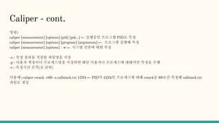 Caliper - cont.
명령)
caliper [measurement] [options] [pid] [pid...] ← 실행중인 프로그램 PID로 측정
caliper [measurement] [options] [program] [arguments] ← 프로그램 실행해 측정
caliper [measurement] [options] - w ← 시스템 전반에 대한 측정
-o : 측정 결과를 저장할 파일명을 지정
-p : 사용자 계정이나 프로세스명을 지정하면 해당 사용자나 프로세스에 대해서만 측정을 수행
-e : 측정시간 간격(초 단위)
사용예) caliper cstack -e60 -o callstack.txt 1234 ← PID가 1234인 프로세스에 대해 cstack을 60초간 측정해 callstack.txt
파일로 생성
 