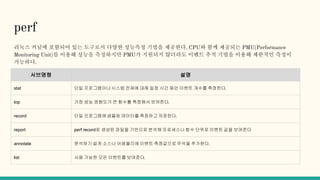 perf
리눅스 커널에 포함되어 있는 도구로서 다양한 성능측정 기법을 제공한다. CPU와 함께 제공되는 PMU(Performance
Monitoring Unit)를 이용해 성능을 측정하지만 PMU가 지원되지 않더라도 이벤트 추적 기법을 이용해 제한적인 측정이
가능하다.
서브명령 설명
stat 단일 프로그램이나시스템 전체에 대해 일정 시간 동안 이벤트 개수를 측정한다.
top 가장 성능 영향도가 큰 함수를 측정해서 보여준다.
record 단일 프로그램에 샘플링 데이터를 측정하고 저장한다.
report perf record로 생성된 파일을 기반으로 분석해 프로세스나 함수 단위로 이벤트 값을 보여준다
annotate 분석하기 쉽게 소스나 어셈블리에 이벤트 측정값으로 주석을 추가한다.
list 사용 가능한 모든 이벤트를 보여준다.
 