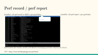 Perf record / perf report
[root@n1 ~]# perf record -p 4378 -o java.perf.data [root@n1 ~]# perf report -i java.perf.data
GC에서 CPU를 많이 사용하는 경우에는 자바 VM 라이브러리인libjvm.so의 CPU 사용률이 높게 나타난다.
참조 : http://www.brendangregg.com/perf.html
Ctrl-C
 