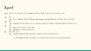 Xperf
xperf는 원도우 비스타와 원도우 서버 2008 이상에서 사용할 수 있는 성능 모니터링 도구다.
❏ 설치
❏ 윈도우 SDK를 내려받아 Windows Performance Toolkit(WPT)를 설치하면 사용이 가능하다.
❏ 기능
❏ CPU뿐만 아니라 메모리, 디스크, 네트워크 입출력 등 다양한 구성항목에 대한 모니터링이 가능
❏ 구성
❏ Xperf : 성능 데이터 수집을 제어
❏ Xperfview : 수집된 자료를 분석
❏ 심볼 정보 등록
❏ xperf를 실행하기에 앞서 함수명을 식별할 수 있게 심볼 정보를 등록
set _NT_SYMBOL_PATH=C:Symbols; srv*c:Symbols*http://msdl.microsoft.com/download/symbols
 