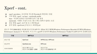 Xperf - cont.
❏ xperf -providers : 모니터링 가능한 Provider를 확인하는 명령
❏ 시작 명령 : xperf - on base - stackwalk profile
base - 사전에 정의된 수집이벤트들의 그룹 명칭
slackwalk - 이벤트 수집시 프로그램 스택도 함께 수집하는 조건
❏ 종료 명령: xperf - d [수집 로그 파일명].etl
❏ 분석 명령 : xperfview [수집 로그 파일명].etl
윈도우 서버 2008 R2를 비롯해 윈도우7과 8에서는 XPerf 대신 WPR(Windows Performance Recorder)와 WPA(Windows
Performance Analyzer)가 제공된다. 이 도구는 xperf와 동일하게 Windows Performance Toolkit의 5.0버전부터 포함돼 있다.
구분 WPT4.0 WPT5.0
성능 수집 Xperf.exe WPRUI.exe, WPR.exe
성능 분석 Xperfyiew.exe WPA.exe
지원 운영체제
윈도우 XP, 비스타
윈도우 서버 2003 ~ 2008
윈도우 7, 8
윈도우 서버 2008 R2 이후
 