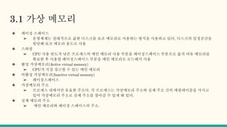 3.1 가상 메모리
❖ 페이징 스페이스
➢ 운영체제는 상대적으로 값싼 디스크를 보조 메모리로 사용하는 방식을 사용하고 있다. 디스크의 일정공간을
할당해 보조 메모리 용도로 사용
❖ 스와핑
➢ CPU 사용 빈도가 낮은 프로세스의 메인 메모리 사용 부분을 페이징스페이스 부분으로 옮겨 여유 메모리를
확보한 후 사용할 페이징스페이스 부분을 메인 메모리로 로드해서 사용
❖ 활성 가상메모리(Active virtual memory)
➢ CPU가 직접 접근할 수 있는 메인 메모리
❖ 비활성 가상메모리(Inactive virtual memory)
➢ 페이징스페이스
❖ 가상메모리 주소
➢ 프로세스 내에서만 유효한 주소다. 각 프로세스는 가상메모리 주소와 실제 주소 간의 매핑테이블을 가지고
있어 가상메모리 주소로 실제 주소를 찾아갈 수 있게 돼 있다.
❖ 실제 메모리 주소
➢ 메인 메모리와 페이징 스페이스의 주소.
 