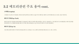 3.2 메모리관련 주요 용어-cont.
스와핑(swapping)
스와핑은 프로세스가 사용하는 메모리 일부를 페이징스페이스로옮기거나 페이징스페이스로부터메모리로 로드하는 것을 가리킨다.
페이지 부재(Page Fault)
페이징 방식의 가상메모리에서CPU가 사용하려는 페이지가 메인 메모리에 없는 경우다. 사용하려 는 가상 메모리 주소에 해당하는 페이지를 매핑
테이블에서 주소 변환할 때 해당 페이지가 메인 메모리에 없다고 표시되 있으면 페이지 부재가 발생한다.
페이지 인(Page In)
가상 메모리에서 페이지 부재가 일어났을 때 디스크에 있는 프로그램이나데이터를 메모리로 로드 하는 것이다.
 