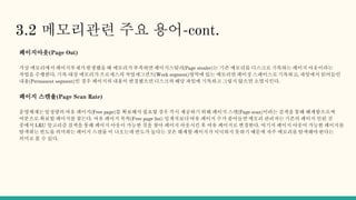 3.2 메모리관련 주요 용어-cont.
페이지아웃(Page Out)
가상 메모리에서 페이지부재가발생했을 때 메모리가 부족하면 페이지스틸러(Page stealer)는 기존 메모리를 디스크로 기록하는 페이지 아웃이라는
작업을 수행한다. 기록 대상 메모리가 프로세스의 작업세그먼트(Work segment)영역에 있는 메모리면 페이징 스페이스로 기록하고, 파일에서 읽어들인
내용(Permanent segment)인 경우 페이지의 내용이 변경됐으면 디스크의 해당 파일에 기록하고 그렇지 않으면 소멸시킨다.
페이지 스캔율(Page Scan Rate)
운영체제는 일정량의 여유 페이지(Free page)를 확보해서 필요할 경우 즉시 제공하기 위해 페이지 스캔(Page scan)이라는 검색을 통해 해제함으로써
여분으로 확보할 페이지를 찾는다. 여유 페이지 목록(Free page list) 임계치보다 여유 페이지 수가 줄어들면 메모리 관리자는 기존의 페이지 인된 것
중에서 LRU 알고리즘 검색을 통해 페이지 아웃이 가능한 것을 찾아 페이지 아웃시킨 후 여유 페이지로 변경한다. 여기서 페이지 아웃이 가능한 페이지를
탐색하는 빈도를 의미하는 페이지 스캔률 이 나오는데 반도가 높다는 것은 해제할 페이지가 넉넉하지 못하기 때문에 자주 메모리를 탐색해야 한다는
의미로 볼 수 있다.
 