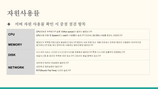 자원사용률
❖ 서버 자원 사용률 확인 시 중점 점검 항목
CPU
CPU자원은 부족한가? 실행 큐(Run queue)가 얼마나 쌓였는가?
CPU사용 유형 중 System이나 wait의 사용률이 높은가? 프로세스별 CPU 사용률 분포는 균등한가?
MEMORY
메모리가 부족한가?(스압이 발생하고 있는가? 메모리 서버 전체 또는 개별 프로세스 단위로 메모리 사용량이 지속적으로
증가하는가? 파일 캐시 영역으로 사용하는 메모리량은 얼마인가?
DISK
디스크의 서비스 시간은 디스크 대기시간을 포함해서 얼마인가? 특정 디스크로 입출력이 집중됐는가?
파일시스템 중 공간이 부족한 곳은 있는가? 스토리지 채널 병목이 있는가?
NETWORK
네트워크 테이터 전송량은 얼마인가?
네트워크 재전송량이 많은가?
RTT(Round–Trip Time) 시간이 높은가?
 