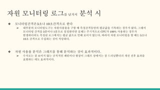 자원 모니터링 로그를 남겨서 분석 시
❖ 모니터링간격은5초나 10초간격으로 한다
➢ 대부분의 모니터링도구는 자원사용률을 구할 때 측정간격동안의 평균값을 기록하는 경우가 많다. 그래서
모니터링 간격을 5분이나 1분으로 설정한다면 실제는 주기적으로 CPU가 100% 사용하는 경우가
발생하더라도 측정된 로그에서는 평균 값으로 인해 보이지 않는다. 따라서 자원 모니터링을 할 때는 5초나
10초 간격으로 수집하는 것이 적당하다.
❖ 자원 사용률 분석은 그래프를 통해 분석하는 것이 효과적이다.
➢ 수치로는 잘 보이지 않는 규칙적인 패턴이나 현상이 그래프 상에서는 잘 드러날뿐더러 개선 전후 효과를
표현하는 데도 효과적이다.
 