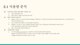2.1 사용량 분석
❖ 안정적인 운영을 위한 CPU 사용률 기준
➢ CPU 사용률 70% 이하
➢ CPU 실행 큐 : CPU(코어)당 평균 3개 이하
❖ CPU 사용량 상세 분석
➢ System : 커널 모드 시스템 콜 호출에 사용된cpu 사용량이다. 시스템 콜은 일과 네트워크의 관리와 입출력 처리, 시스템 정보와 시간
관리 등에 관련된 함수다.
➢ User : 일반 함수를 실행하는 데 사용된 CPU 사용량이다.
➢ IO Wait : 프로세스나 스레드가 CPU를 할당받아 사용할 수 있는 상태가 됐으나 현재 입출력이 완료되기를 기
다라고 있어 CPU를 사용할수 없는 상태의 사용량이다.
➢ Idle : 사용하지 않는 CPU 여유율이다.
❖ 가상화 CPU 사용률
➢ 동적 파티션(Dynanic partition)을 구성하면서 각 파티션의 CPU 최대 사용량 합이
100%를 넘게 설정한 경우에는 모니터링 도구에 보이는 CPU 사용률이 100% 이하지만 실제는 CPU
를 100% 사용해 병목이 발생하고 있을 수도 있다.
 